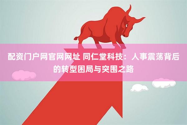 配资门户网官网网址 同仁堂科技：人事震荡背后的转型困局与突围之路