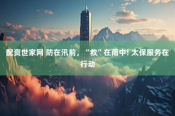 配资世家网 防在汛前，“救”在雨中! 太保服务在行动