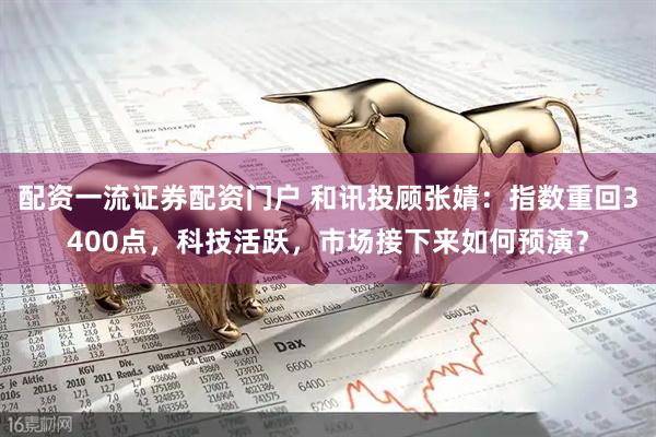 配资一流证券配资门户 和讯投顾张婧：指数重回3400点，科技活跃，市场接下来如何预演？