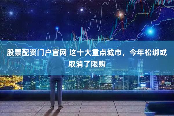 股票配资门户官网 这十大重点城市，今年松绑或取消了限购