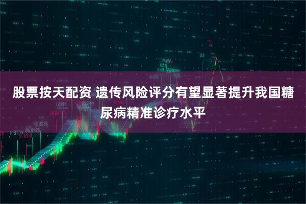 股票按天配资 遗传风险评分有望显著提升我国糖尿病精准诊疗水平