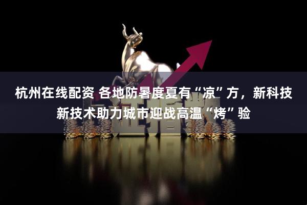 杭州在线配资 各地防暑度夏有“凉”方，新科技新技术助力城市迎战高温“烤”验