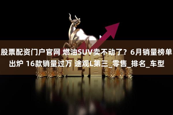 股票配资门户官网 燃油SUV卖不动了？6月销量榜单出炉 16款销量过万 途观L第三_零售_排名_车型