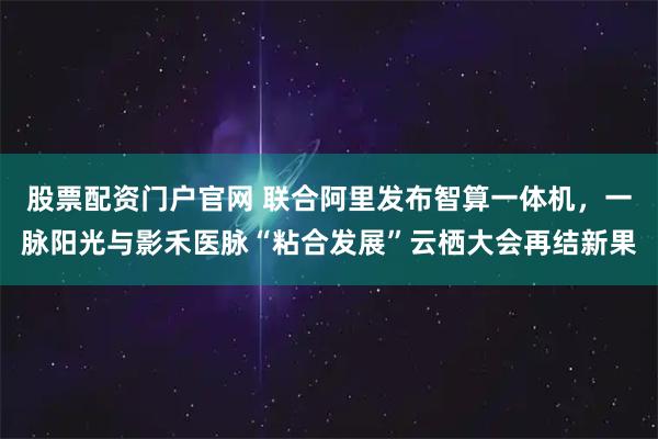 股票配资门户官网 联合阿里发布智算一体机，一脉阳光与影禾医脉“粘合发展”云栖大会再结新果