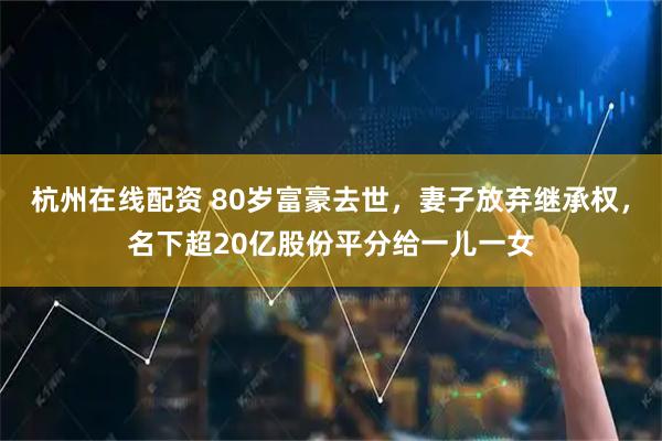 杭州在线配资 80岁富豪去世，妻子放弃继承权，名下超20亿股份平分给一儿一女