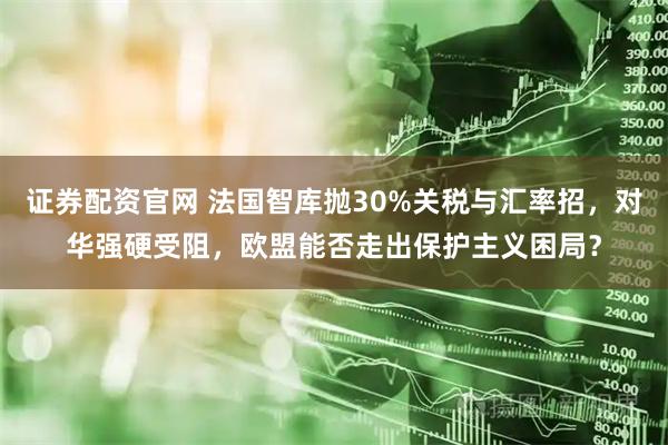 证券配资官网 法国智库抛30%关税与汇率招，对华强硬受阻，欧盟能否走出保护主义困局？