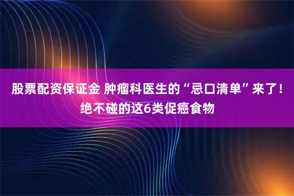 股票配资保证金 肿瘤科医生的“忌口清单”来了！绝不碰的这6类促癌食物