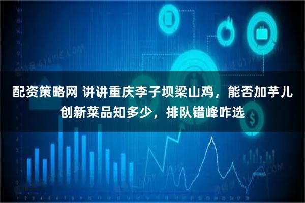 配资策略网 讲讲重庆李子坝梁山鸡，能否加芋儿创新菜品知多少，排队错峰咋选