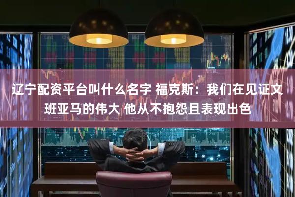 辽宁配资平台叫什么名字 福克斯：我们在见证文班亚马的伟大 他从不抱怨且表现出色