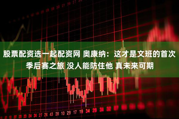 股票配资选一起配资网 奥康纳：这才是文班的首次季后赛之旅 没人能防住他 真未来可期