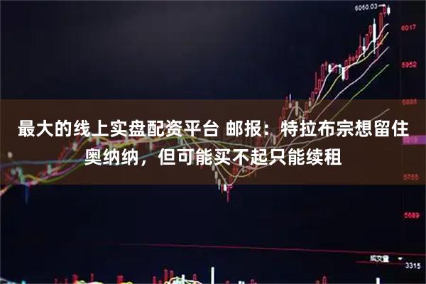 最大的线上实盘配资平台 邮报：特拉布宗想留住奥纳纳，但可能买不起只能续租