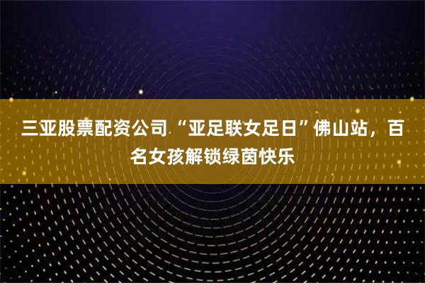 三亚股票配资公司 “亚足联女足日”佛山站，百名女孩解锁绿茵快乐