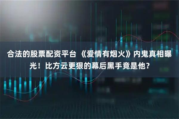 合法的股票配资平台 《爱情有烟火》内鬼真相曝光！比方云更狠的幕后黑手竟是他？