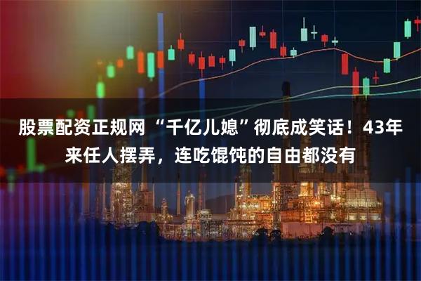 股票配资正规网 “千亿儿媳”彻底成笑话！43年来任人摆弄，连吃馄饨的自由都没有