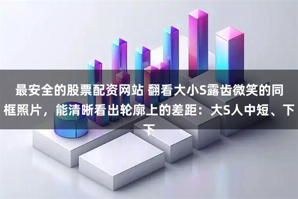 最安全的股票配资网站 翻看大小S露齿微笑的同框照片，能清晰看出轮廓上的差距：大S人中短、下
