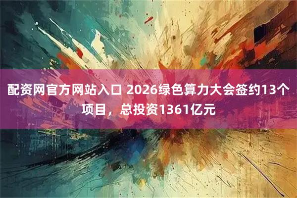 配资网官方网站入口 2026绿色算力大会签约13个项目，总投资1361亿元