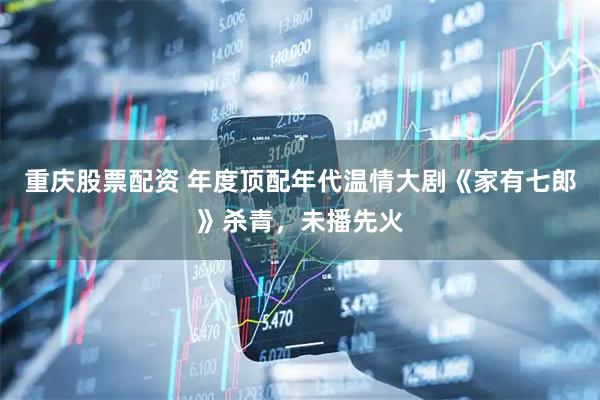 重庆股票配资 年度顶配年代温情大剧《家有七郎》杀青，未播先火
